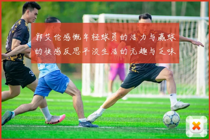 郭艾伦感慨年轻球员的活力与赢球的快感反思平淡生活的无趣与乏味