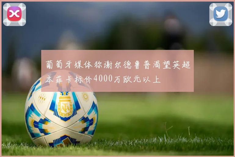 葡萄牙媒体称谢尔德鲁普渴望英超本菲卡标价4000万欧元以上